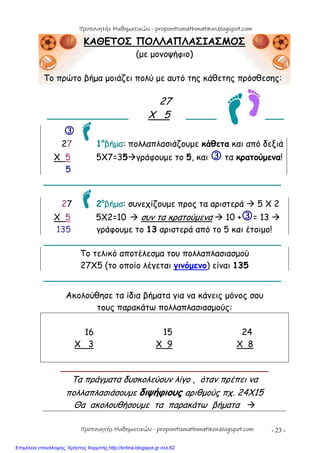 - 23 -
ΚΑΘΕΤΟΣ ΠΟΛΛΑΠΛΑΣΙΑΣΜΟΣ
(με μονοψήφιο)
Το πρώτο βήμα μοιάζει πολύ με αυτό της κάθετης πρόσθεσης:
27
_______________ Χ 5 _____ ___

27 1ο
βήμα: πολλαπλασιάζουμε κάθετα και από δεξιά
Χ 5 5Χ7=35γράφουμε το 5, και  τα κρατούμενα!
5
____________________________________________
27 2ο
βήμα: συνεχίζουμε προς τα αριστερά  5 Χ 2
Χ 5 5Χ2=10  συν τα κρατούμενα  10 += 13 
135 γράφουμε το 13 αριστερά από το 5 και έτοιμο!
____________________________________________
Το τελικό αποτέλεσμα του πολλαπλασιασμού
27Χ5 (το οποίο λέγεται γινόμενο) είναι 135
____________________________________________
Ακολούθησε τα ίδια βήματα για να κάνεις μόνος σου
τους παρακάτω πολλαπλασιασμούς:
16 15 24
Χ 3 X 9 X 8
____________________________________________
Τα πράγματα δυσκολεύουν λίγο , όταν πρέπει να
πολλαπλασιάσουμε διψήφιους αριθμούς πχ. 24Χ15
Θα ακολουθήσουμε τα παρακάτω βήματα 
Προπονητής Μαθηματικών - proponitismathimatikon.blogspot.com
Προπονητής Μαθηματικών - proponitismathimatikon.blogspot.com
Επιμέλεια επανάληψης: Χρήστος Χαρμπής http://kritiria.blogspot.gr σελ.62
 