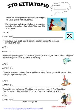 Άνοιξε ένα καινούριο εστιατόριο στη γειτονιά μας
και μόλις ήρθε ο εξοπλισμός του.
Στο εστιατόριο υπάρχουν 29 κιβώτια με μαχαίρια
και κάθε κιβώτιο έχει 12 μαχαίρια.Πόσα είναι όλα
τα μαχαίρια;
ΛΥΣΗ :
ΑΠΑΝΤΗΣΗ:_________________________________________________
Τα κουτάλια είναι σε 28 κουτιά .Σε κάθε κουτί υπάρχουν 18 κουτάλια.
Πόσα είναι όλα μαζί;
ΛΥΣΗ:
ΑΠΑΝΤΗΣΗ:_________________________________________________
Στο εστιατόριο υπάρχουν 14 συρτάρια γεμάτα με πετσέτες.Σε κάθε συρτάρι υπάρχουν
33 πετσέτες.Πόσες είναι συνολικά οι πετσέτες;
ΛΥΣΗ:
ΑΠΑΝΤΗΣΗ:_________________________________________________
Τα ποτήρια είναι τοποθετημένα σε 35 δίσκους.Κάθε δίσκος χωράει 24 ποτήρια.Πόσα
ποτήρια έχει το εστιατόριο;
ΛΥΣΗ:
ΑΠΑΝΤΗΣΗ:______________________________________________
Στην κάβα του υπάρχουν ,38 κιβώτια με μπουκάλια κρασιού.Σε κάθε κιβώτιο
τοποθετήθηκαν 24 μπουκάλια.Πόσα είναι όλα τα μπουκάλια της κάβας ;
ΛΥΣΗ:
ΑΠΑΝΤΗΣΗ:____________________________________________
Καλή επιτυχία !!!!
ΟΝΟΜΑ:______
_______________
_______________
ΤΑΜΙΛΑ ΑΝΑΣΤΑΣΙΑΔΟΥ
Επιμέλεια επανάληψης: Χρήστος Χαρμπής http://kritiria.blogspot.gr σελ.67
 