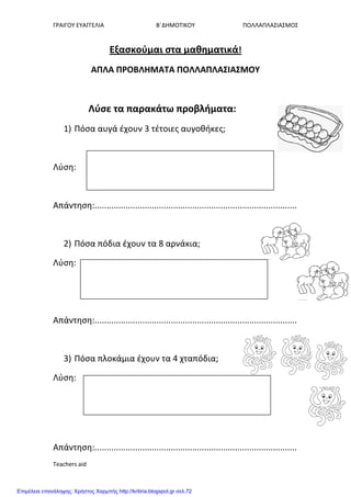 ΓΡΑΙΓΟΤ ΕΤΑΓΓΕΛΙΑ Β΄ΔΗΜΟΣΙΚΟΤ ΠΟΛΛΑΠΛΑ΢ΙΑ΢ΜΟ΢
Teachers aid
Εξαςκούμαι ςτα μαθηματικά!
ΑΠΛΑ ΠΡΟΒΛΗΜΑΣΑ ΠΟΛΛΑΠΛΑ΢ΙΑ΢ΜΟΤ
Λύςε τα παρακάτω προβλήματα:
1) Πόςα αυγά ζχουν 3 τζτοιεσ αυγοθήκεσ;
Λφςη:
Απάντηςη:.....................................................................................
2) Πόςα πόδια ζχουν τα 8 αρνάκια;
Λφςη:
Απάντηςη:.....................................................................................
3) Πόςα πλοκάμια ζχουν τα 4 χταπόδια;
Λφςη:
Απάντηςη:.....................................................................................
Επιμέλεια επανάληψης: Χρήστος Χαρμπής http://kritiria.blogspot.gr σελ.72
 