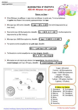 1 ώρα = 60 λεπτά
1 λεπτό = 60 δευτερόλεπτα
1 ώρα = 3.600 δευτερόλεπτα
1 ημέρα = 24 ώρες
1 εβδομάδα = 7 ημέρες
1 μήνας = 30 ημέρες περίπου
1 χρόνος = 12 μήνες
ΜΑΘΗΜΑΤΙΚΑ 8η
ΕΝΟΤΗΤΑ
ΚΕΦ.49: Μέτρηση του χρόνου
Πρέπει να ξέρω :
 Όταν θέλουμε να μάθουμε τι ώρα είναι κοιτάζουμε το ρολόι μας. Για να μετρήσουμε
το χρόνο που διαρκεί ένα γεγονός χρησιμοποιούμε την ώρα.
 Μία ώρα έχει 60 λεπτά. Δηλαδή : 1 ώρα = 60 λ. ή 60΄ (τα λεπτά σημειώνονται με
έναν τόνο)
 Ένα λεπτό έχει 60 δευτερόλεπτα. Δηλαδή : 1λ. = 60 δ. ή 1΄= 60΄΄ (τα δευτερόλεπτα
σημειώνονται με δύο τόνους)
 Μία ώρα έχει 3600 δευτερόλεπτα. Δηλαδή : 1 ώρα = 3.600 δ. ή 3.600΄΄
 Τα τριάντα λεπτά ονομάζονται και μισή ώρα. Δηλαδή :
30 λ. = μισή ώρα ή 30΄= μισή ώρα
 Τα δεκαπέντε λεπτά ονομάζονται και ένα τέταρτο. Δηλαδή :
15 λ. ή 15΄= ένα τέταρτο
 Μία ημέρα και μία νύχτα μας κάνουν ένα ημερονύκτιο, που αλλιώς λέγεται
εικοσιτετράωρο γιατί έχει 24 ώρες. Δηλαδή : 1 εικοσιτετράωρο = 24 ώρες
ONOMA:____________________
ΗΜΕΡΟΜΗΝΙΑ:______________
Οι Μήνες του Χρόνου
1. Ιανουάριος 9. Σεπτέμβριος
2. Φεβρουάριος 10. Οκτώβριος
3. Μάρτιος 11. Νοέμβριος
4. Απρίλιος 12. Δεκέμβριος
5. Μάιος
6. Ιούνιος
7. Ιούλιος
8. Αύγουστος
Η τάξη της κυρίας ΓεωργίαςΕπιμέλεια επανάληψης: Χρήστος Χαρμπής http://kritiria.blogspot.gr σελ.8
 