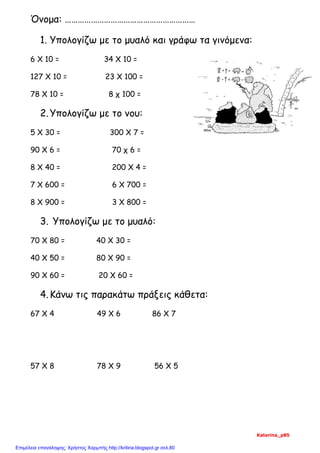 Όνομα: ……………………………………………………
1. Υπολογίζω με το μυαλό και γράφω τα γινόμενα:
6 Χ 10 = 34 Χ 10 =
127 Χ 10 = 23 Χ 100 =
78 Χ 10 = 8 χ 100 =
2.Υπολογίζω με το νου:
5 Χ 30 = 300 Χ 7 =
90 Χ 6 = 70 χ 6 =
8 Χ 40 = 200 Χ 4 =
7 Χ 600 = 6 Χ 700 =
8 Χ 900 = 3 Χ 800 =
3. Υπολογίζω με το μυαλό:
70 Χ 80 = 40 Χ 30 =
40 Χ 50 = 80 Χ 90 =
90 Χ 60 = 20 Χ 60 =
4.Κάνω τις παρακάτω πράξεις κάθετα:
67 Χ 4 49 Χ 6 86 Χ 7
57 Χ 8 78 Χ 9 56 Χ 5
Katerina_p85
Επιμέλεια επανάληψης: Χρήστος Χαρμπής http://kritiria.blogspot.gr σελ.80
 