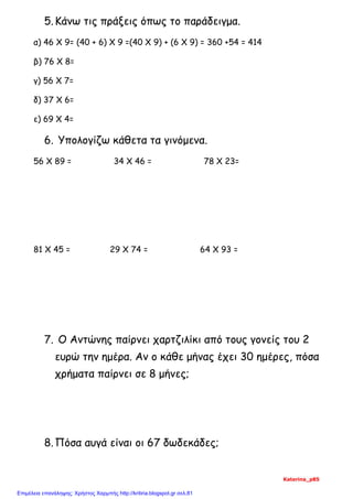 5.Κάνω τις πράξεις όπως το παράδειγμα.
α) 46 Χ 9= (40 + 6) Χ 9 =(40 Χ 9) + (6 Χ 9) = 360 +54 = 414
β) 76 Χ 8=
γ) 56 Χ 7=
δ) 37 Χ 6=
ε) 69 Χ 4=
6. Υπολογίζω κάθετα τα γινόμενα.
56 Χ 89 = 34 Χ 46 = 78 Χ 23=
81 Χ 45 = 29 Χ 74 = 64 Χ 93 =
7. Ο Αντώνης παίρνει χαρτζιλίκι από τους γονείς του 2
ευρώ την ημέρα. Αν ο κάθε μήνας έχει 30 ημέρες, πόσα
χρήματα παίρνει σε 8 μήνες;
8.Πόσα αυγά είναι οι 67 δωδεκάδες;
Katerina_p85
Επιμέλεια επανάληψης: Χρήστος Χαρμπής http://kritiria.blogspot.gr σελ.81
 