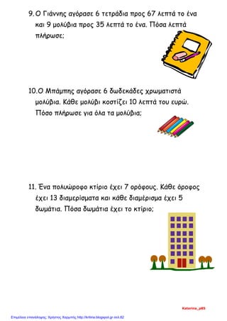9.Ο Γιάννης αγόρασε 6 τετράδια προς 67 λεπτά το ένα
και 9 μολύβια προς 35 λεπτά το ένα. Πόσα λεπτά
πλήρωσε;
10.Ο Μπάμπης αγόρασε 6 δωδεκάδες χρωματιστά
μολύβια. Κάθε μολύβι κοστίζει 10 λεπτά του ευρώ.
Πόσο πλήρωσε για όλα τα μολύβια;
11. Ένα πολυώροφο κτίριο έχει 7 ορόφους. Κάθε όροφος
έχει 13 διαμερίσματα και κάθε διαμέρισμα έχει 5
δωμάτια. Πόσα δωμάτια έχει το κτίριο;
Katerina_p85
Επιμέλεια επανάληψης: Χρήστος Χαρμπής http://kritiria.blogspot.gr σελ.82
 