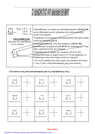 2 4 2 Λέμε: 2 Χ 2 …4
Χ 2 2 Χ 4….8
4 8 4 2 Χ 2….4
ΕΠΑΛΗΘΕΥΣΗ
κάνουμε την επαλήθευση
με το σταυρό
8 2
7 7
• Προσθέτουμε τα ψηφία του πολλαπλασιαστέου (2+4+2= 8)
και το άθροισμά τους το γράφουμε στην πάνω αριστερή
γωνιά του σταυρού.
• Γράφουμε το μονοψήφιο πολλαπλασιαστή στην πάνω δεξιά
γωνία του σταυρού.( το 2)
• Πολλαπλασιάζουμε τους δυο αριθμούς ( 2Χ 8= 16),
προσθέτουμε τα ψηφία τους (1+6=7) και γράφουμε το 7 στην
κάτω αριστερή γωνιά του σταυρού.
• Προσθέτουμε τα ψηφία του γινομένου (4+8+4=16) ,
ξαναπροσθέτουμε τα ψηφία τους (1+6=7) και γράφουμε το
(7)άθροισμα στην κάτω δεξιά γωνία του σταυρού.
• Αν οι δυο αριθμοί στο κάτω μέρος του σταυρού είναι ίδιοι
( 7 και 7) τότε ο πολλαπλασιασμός μας είναι σωστός.
1.Να κάνετε τους πολλαπλασιασμούς και τις επαληθεύσεις τους:
2 4 4
Χ 2
……………
2 3 3
Χ 2
……………
1 3 0
Χ 3
……………
4 0 4
Χ 2
……………
7 4
Χ 2
……………
3 2 1
Χ 3
……………
2 0 2
Χ 4
……………
2 3 4
Χ 2
……………
4 4 2
Χ 3
……………
Νίκος Δούλος
Επιμέλεια επανάληψης: Χρήστος Χαρμπής http://kritiria.blogspot.gr σελ.86
 