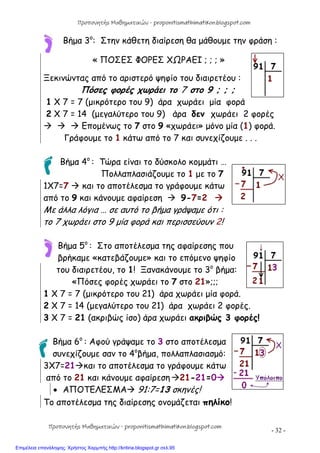 - 32 -
Βήμα 3ο
: Στην κάθετη διαίρεση θα μάθουμε την φράση :
« ΠΟΣΕΣ ΦΟΡΕΣ ΧΩΡΑΕΙ ; ; ; »
Ξεκινώντας από το αριστερό ψηφίο του διαιρετέου :
Πόσες φορές χωράει το 7 στο 9 ; ; ;
1 Χ 7 = 7 (μικρότερο του 9) άρα χωράει μία φορά
2 Χ 7 = 14 (μεγαλύτερο του 9) άρα δεν χωράει 2 φορές
   Επομένως το 7 στο 9 «χωράει» μόνο μία (1) φορά.
Γράφουμε το 1 κάτω από το 7 και συνεχίζουμε . . .
Βήμα 4ο
: Τώρα είναι το δύσκολο κομμάτι …
Πολλαπλασιάζουμε το 1 με το 7
1Χ7=7  και το αποτέλεσμα το γράφουμε κάτω
από το 9 και κάνουμε αφαίρεση  9-7=2 
Με άλλα λόγια … σε αυτό το βήμα γράψαμε ότι :
το 7 χωράει στο 9 μία φορά και περισσεύουν 2!
Βήμα 5ο
: Στο αποτέλεσμα της αφαίρεσης που
βρήκαμε «κατεβάζουμε» και το επόμενο ψηφίο
του διαιρετέου, το 1! Ξανακάνουμε το 3ο
βήμα:
«Πόσες φορές χωράει το 7 στο 21»;;;
1 Χ 7 = 7 (μικρότερο του 21) άρα χωράει μία φορά.
2 Χ 7 = 14 (μεγαλύτερο του 21) άρα χωράει 2 φορές.
3 X 7 = 21 (ακριβώς ίσο) άρα χωράει ακριβώς 3 φορές!
Βήμα 6ο
: Αφού γράψαμε το 3 στο αποτέλεσμα
συνεχίζουμε σαν το 4ο
βήμα, πολλαπλασιασμό:
3Χ7=21και το αποτέλεσμα το γράφουμε κάτω
από το 21 και κάνουμε αφαίρεση21-21=0
 ΑΠΟΤΕΛΕΣΜΑ 91:7=13 σκηνές!
Το αποτέλεσμα της διαίρεσης ονομάζεται πηλίκο!
Προπονητής Μαθηματικών - proponitismathimatikon.blogspot.com
Προπονητής Μαθηματικών - proponitismathimatikon.blogspot.com
Επιμέλεια επανάληψης: Χρήστος Χαρμπής http://kritiria.blogspot.gr σελ.95
 