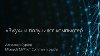 «Вжух» и получился компьютер
Александр Сурков
Microsoft MVP, IoT Community Leader
 