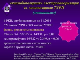 «квазибиполярная» электровапоризация«квазибиполярная» электровапоризация
vs. монополярная ТУРПvs. монополярная ТУРП
(метаанализ)(метаанализ)
6 РКИ, опубликованных до 11.2014
522 моно-ТУРП и 349 квази-ТУЭВП
функц. результаты одинаковы
Clavien 3-4: 52/355 vs. 14/131, p = 0,02
гемотрансфузия: 16/522 vs 2/349, p = 0,06
время катетеризации статистически
короче в группе квази-ТУЭВП
средний объём
простаты
53 см3
Wroclawski M. et al., "Button Type" Bipolar Plasma Vaporization of theWroclawski M. et al., "Button Type" Bipolar Plasma Vaporization of the
Prostate Compared with Standard Transurethral Resection: A SystematicProstate Compared with Standard Transurethral Resection: A Systematic
Review and Meta-Analysis of short-term outcome studies. BJUI 2015.Review and Meta-Analysis of short-term outcome studies. BJUI 2015.
 