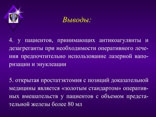 Выводы:
1. 4. у пациентов, принимающих антикоагулянты и
дезагреганты при необходимости оперативного лече-
ния предпочтительно использование лазерной вапо-
ризации и энуклеации
2. 5. открытая простатэктомия с позиций доказательной
медицины является «золотым стандартом» оператив-
ных вмешательств у пациентов с объемом предста-
тельной железы более 80 мл
 