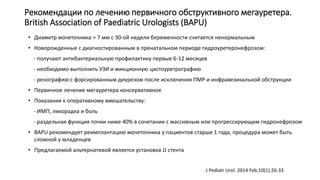 Рекомендации по лечению первичного обструктивного мегауретера.
British Association of Paediatric Urologists (BAPU)
• Диаметр мочеточника > 7 мм с 30-ой недели беременности считается ненормальным
• Новорожденные с диагностированным в пренатальном периоде гидроуретеронефрозом:
- получают антибактериальную профилактику первые 6-12 месяцев
- необходимо выполнить УЗИ и микционную цистоуретрографию
- ренографию с форсированным диурезом после исключения ПМР и инфравезикальной обструкции
• Первичное лечение мегауретера консервативное
• Показания к оперативному вмешательству:
- ИМП, лихорадка и боль
- раздельная функция почки ниже 40% в сочетании с массивным или прогрессирующим гидронефрозом
• BAPU рекомендует реимплантацию мочеточника у пациентов старше 1 года, процедура может быть
сложной у младенцев
• Предлагаемой альтернативой является установка JJ стента
J Pediatr Urol. 2014 Feb;10(1):26-33
 