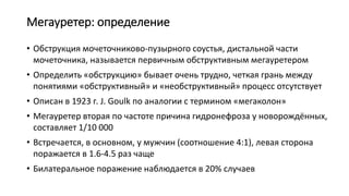 Мегауретер: определение
• Обструкция мочеточниково-пузырного соустья, дистальной части
мочеточника, называется первичным обструктивным мегауретером
• Определить «обструкцию» бывает очень трудно, четкая грань между
понятиями «обструктивный» и «необструктивный» процесс отсутствует
• Описан в 1923 г. J. Goulk по аналогии с термином «мегаколон»
• Мегауретер вторая по частоте причина гидронефроза у новорождённых,
составляет 1/10 000
• Встречается, в основном, у мужчин (соотношение 4:1), левая сторона
поражается в 1.6-4.5 раз чаще
• Билатеральное поражение наблюдается в 20% случаев
 