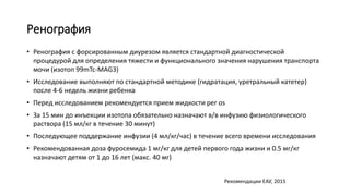 Ренография
• Ренография с форсированным диурезом является стандартной диагностической
процедурой для определения тяжести и функционального значения нарушения транспорта
мочи (изотоп 99mTc-MAG3)
• Исследование выполняют по стандартной методике (гидратация, уретральный катетер)
после 4-6 недель жизни ребенка
• Перед исследованием рекомендуется прием жидкости per os
• За 15 мин до инъекции изотопа обязательно назначают в/в инфузию физиологического
раствора (15 мл/кг в течение 30 минут)
• Последующее поддержание инфузии (4 мл/кг/час) в течение всего времени исследования
• Рекомендованная доза фуросемида 1 мг/кг для детей первого года жизни и 0.5 мг/кг
назначают детям от 1 до 16 лет (макс. 40 мг)
Рекомендации ЕАУ, 2015
 
