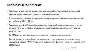 Неоперативное лечение
• При адекватном оттоке мочи по мочеточнику (по данным обследования)
лучшим выбором является консервативное лечение
• В большинстве случаев первичного мегауретера оперативное вмешательство
не требуется (LE: 2; GR: B)
• Профилактика ИМП низкими дозами антимикробных препаратов в течение
первого года жизни (проспективные, рандомизированные исследования
отсутствуют)
• До 85% случаев первичного мегауретера - спонтанная ремиссия
• Оперативное лечение более не рекомендуется, за исключением случаев
рецидивирующей ИМП, ухудшения раздельной функции почек и выраженной
обструкции
Рекомендации ЕАУ, 2015
 