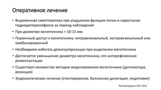 Оперативное лечение
• Выраженная симптоматика при ухудшении функции почки и нарастании
гидроуретеронефроза за период наблюдения
• При диаметре мочеточника > 10-15 мм
• Первичный доступ к мочеточнику: интравезикальный, экстравезикальный или
комбинированный
• Необходимо избегать деваскуляризации при выделении мочеточника
• Достигается уменьшение диаметра мочеточника, его антирефлюксная
реимплантация
• Существует множество методик моделирования мочеточника (дупликатура,
резекция)
• Эндоскопическое лечение (стентирование, баллонная дилатация, эндотомия)
Рекомендации ЕАУ, 2015
 