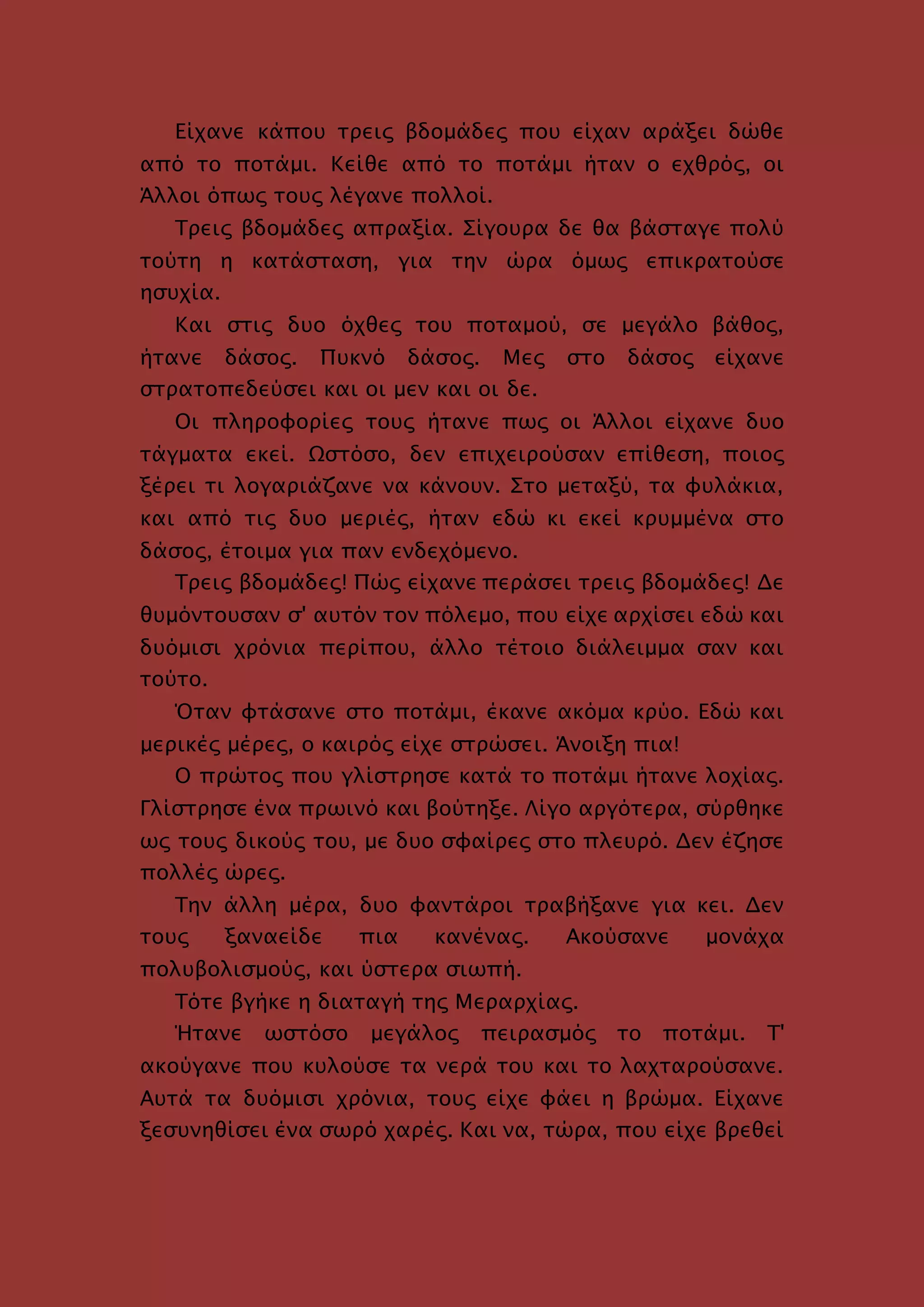 Είχανε κάπου τρεις βδομάδες που είχαν αράξει δώθε
από το ποτάμι. Κείθε από το ποτάμι ήταν ο εχθρός, οι
Άλλοι όπως τους λέγανε πολλοί.
Τρεις βδομάδες απραξία. Σίγουρα δε θα βάσταγε πολύ
τούτη η κατάσταση, για την ώρα όμως επικρατούσε
ησυχία.
Και στις δυο όχθες του ποταμού, σε μεγάλο βάθος,
ήτανε δάσος. Πυκνό δάσος. Μες στο δάσος είχανε
στρατοπεδεύσει και οι μεν και οι δε.
Οι πληροφορίες τους ήτανε πως οι Άλλοι είχανε δυο
τάγματα εκεί. Ωστόσο, δεν επιχειρούσαν επίθεση, ποιος
ξέρει τι λογαριάζανε να κάνουν. Στο μεταξύ, τα φυλάκια,
και από τις δυο μεριές, ήταν εδώ κι εκεί κρυμμένα στο
δάσος, έτοιμα για παν ενδεχόμενο.
Τρεις βδομάδες! Πώς είχανε περάσει τρεις βδομάδες! Δε
θυμόντουσαν σ' αυτόν τον πόλεμο, που είχε αρχίσει εδώ και
δυόμισι χρόνια περίπου, άλλο τέτοιο διάλειμμα σαν και
τούτο.
Όταν φτάσανε στο ποτάμι, έκανε ακόμα κρύο. Εδώ και
μερικές μέρες, ο καιρός είχε στρώσει. Άνοιξη πια!
Ο πρώτος που γλίστρησε κατά το ποτάμι ήτανε λοχίας.
Γλίστρησε ένα πρωινό και βούτηξε. Λίγο αργότερα, σύρθηκε
ως τους δικούς του, με δυο σφαίρες στο πλευρό. Δεν έζησε
πολλές ώρες.
Την άλλη μέρα, δυο φαντάροι τραβήξανε για κει. Δεν
τους ξαναείδε πια κανένας. Ακούσανε μονάχα
πολυβολισμούς, και ύστερα σιωπή.
Τότε βγήκε η διαταγή της Μεραρχίας.
Ήτανε ωστόσο μεγάλος πειρασμός το ποτάμι. Τ'
ακούγανε που κυλούσε τα νερά του και το λαχταρούσανε.
Αυτά τα δυόμισι χρόνια, τους είχε φάει η βρώμα. Είχανε
ξεσυνηθίσει ένα σωρό χαρές. Και να, τώρα, που είχε βρεθεί
 