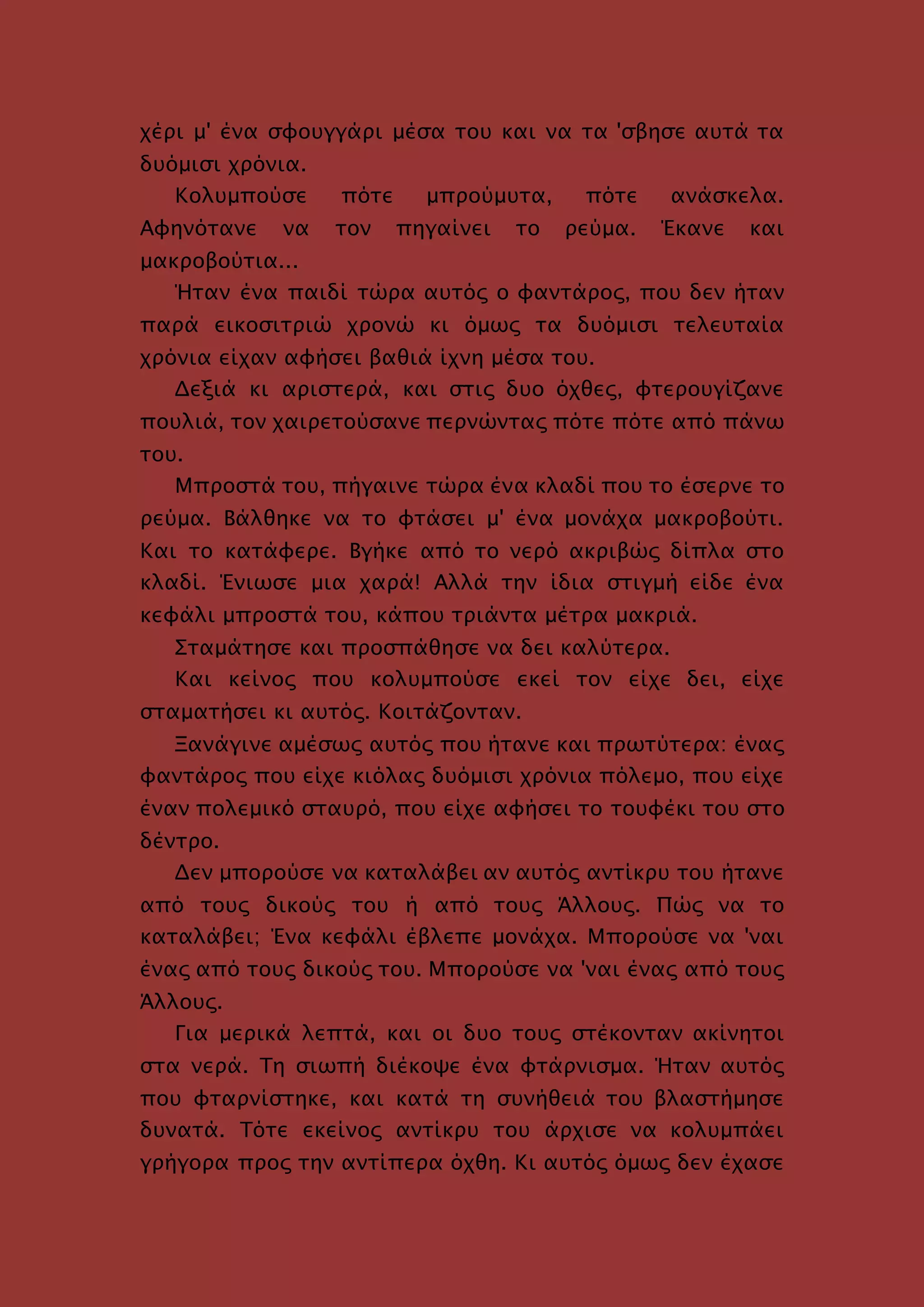 χέρι μ' ένα σφουγγάρι μέσα του και να τα 'σβησε αυτά τα
δυόμισι χρόνια.
Κολυμπούσε πότε μπρούμυτα, πότε ανάσκελα.
Αφηνότανε να τον πηγαίνει το ρεύμα. Έκανε και
μακροβούτια...
Ήταν ένα παιδί τώρα αυτός ο φαντάρος, που δεν ήταν
παρά εικοσιτριώ χρονώ κι όμως τα δυόμισι τελευταία
χρόνια είχαν αφήσει βαθιά ίχνη μέσα του.
Δεξιά κι αριστερά, και στις δυο όχθες, φτερουγίζανε
πουλιά, τον χαιρετούσανε περνώντας πότε πότε από πάνω
του.
Μπροστά του, πήγαινε τώρα ένα κλαδί που το έσερνε το
ρεύμα. Βάλθηκε να το φτάσει μ' ένα μονάχα μακροβούτι.
Και το κατάφερε. Βγήκε από το νερό ακριβώς δίπλα στο
κλαδί. Ένιωσε μια χαρά! Αλλά την ίδια στιγμή είδε ένα
κεφάλι μπροστά του, κάπου τριάντα μέτρα μακριά.
Σταμάτησε και προσπάθησε να δει καλύτερα.
Και κείνος που κολυμπούσε εκεί τον είχε δει, είχε
σταματήσει κι αυτός. Κοιτάζονταν.
Ξανάγινε αμέσως αυτός που ήτανε και πρωτύτερα: ένας
φαντάρος που είχε κιόλας δυόμισι χρόνια πόλεμο, που είχε
έναν πολεμικό σταυρό, που είχε αφήσει το τουφέκι του στο
δέντρο.
Δεν μπορούσε να καταλάβει αν αυτός αντίκρυ του ήτανε
από τους δικούς του ή από τους Άλλους. Πώς να το
καταλάβει; Ένα κεφάλι έβλεπε μονάχα. Μπορούσε να 'ναι
ένας από τους δικούς του. Μπορούσε να 'ναι ένας από τους
Άλλους.
Για μερικά λεπτά, και οι δυο τους στέκονταν ακίνητοι
στα νερά. Τη σιωπή διέκοψε ένα φτάρνισμα. Ήταν αυτός
που φταρνίστηκε, και κατά τη συνήθειά του βλαστήμησε
δυνατά. Τότε εκείνος αντίκρυ του άρχισε να κολυμπάει
γρήγορα προς την αντίπερα όχθη. Κι αυτός όμως δεν έχασε
 