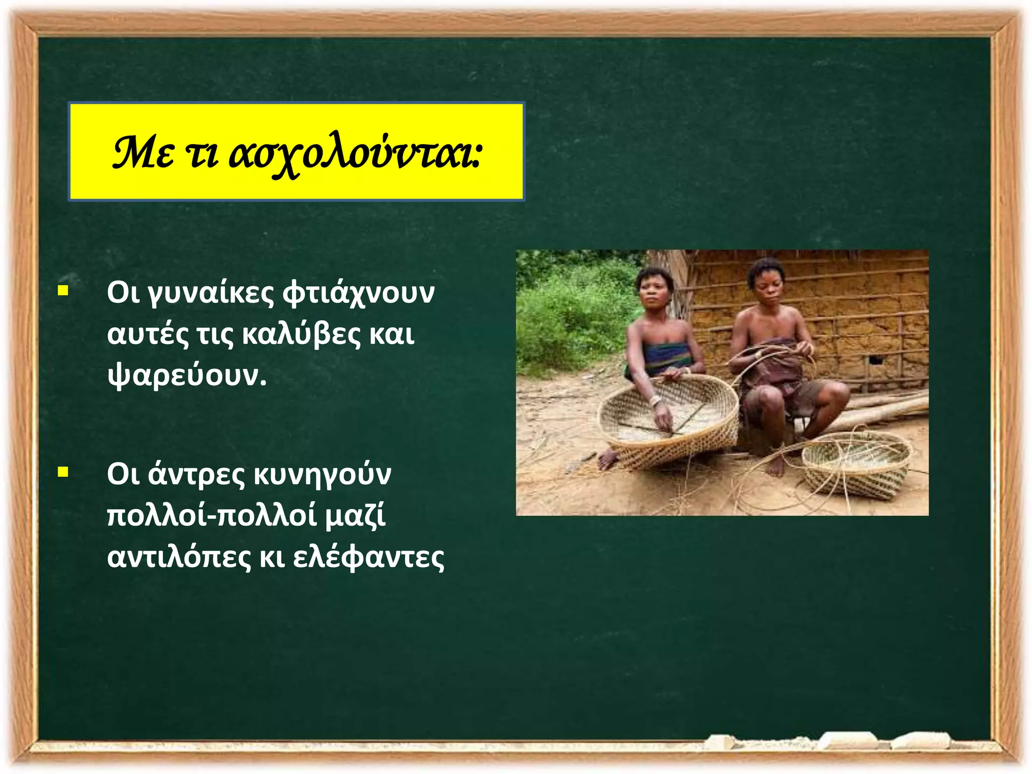  Οι γυναίκες φτιάχνουν
αυτές τις καλύβες και
ψαρεύουν.
 Οι άντρες κυνηγούν
πολλοί-πολλοί μαζί
αντιλόπες κι ελέφαντες
Με τι ασχολούνται:
 
