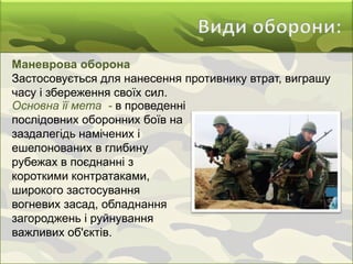 Маневрова оборона
Застосовується для нанесення противнику втрат, виграшу
часу і збереження своїх сил.
Основна її мета - в проведенні
послідовних оборонних боїв на
заздалегідь намічених і
ешелонованих в глибину
рубежах в поєднанні з
короткими контратаками,
широкого застосування
вогневих засад, обладнання
загороджень і руйнування
важливих об'єктів.
 