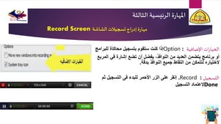 ‫الثالث‬ ‫الرئيسية‬ ‫ة‬‫ر‬‫املها‬‫ة‬
‫الشاشة‬‫تسجيالت‬ ‫اج‬‫ر‬‫إد‬‫ة‬‫ر‬‫مها‬Record Screen
‫اإلضافية‬ ‫ات‬‫ر‬‫الخيا‬Option :‫محاكاة‬ ‫بتسجيل‬ ‫ستقوم‬ ‫كنت‬ ‫إذا‬‫للبرامج‬
‫يفضل‬ ،‫النوافذ‬ ‫من‬ ‫العديد‬ ‫يتضمن‬ ‫برنامج‬ ‫أو‬‫أن‬‫تضع‬‫المربع‬ ‫في‬ ‫إشارة‬
‫بدقة‬ ‫النوافذ‬ ‫جميع‬ ‫التقاط‬ ‫من‬ ‫لتتمكن‬ ‫الختياره‬.
‫التسجيل‬Record :.‫ثم‬ ‫التسجيل‬ ‫فى‬ ‫للبدء‬ ‫األحمر‬ ‫الزر‬ ‫على‬ ‫إنقر‬
Done‫التسجيل‬ ‫إلعتماد‬
 