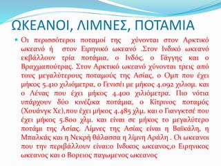 ΩΚΕΑΝΟΙ, ΛΙΜΝΕΣ, ΠΟΤΑΜΙΑ
 Οι περισσότεροι ποταμοί της χύνονται στον Αρκτικό
ωκεανό ή στον Ειρηνικό ωκεανό .Στον Ινδικό ωκεανό
εκβάλλουν τρία ποτάμια, ο Ινδός, ο Γάγγης και ο
Βραχμαπούτρας. Στον Αρκτικό ωκεανό χύνονται τρεις από
τους μεγαλύτερους ποταμούς της Ασίας, ο Ομπ που έχει
μήκος 5.410 χιλιόμετρα, ο Γενισέι με μήκος 4.092 χιλιομ. και
ο Λένας που έχει μήκος 4.400 χιλιόμετρα. Πιο νότια
υπάρχουν δύο κινέζικα ποτάμια, ο Κίτρινος ποταμός
(Χουάνγκ Χε),που έχει μήκος 4.485 χλμ. και ο Γιανγκτσέ που
έχει μήκος 5.800 χλμ. και είναι σε μήκος το μεγαλύτερο
ποτάμι της Ασίας. Λίμνες της Ασίας είναι η Βαϊκάλη, η
Μπαλκάς και η Νεκρή θάλασσα η λίμνη Αράλη . Οι ωκεανοι
που την περιβάλλουν είναι:ο Ινδικος ωκεανος,ο Ειρηνικος
ωκεανος και ο Βορειος παγωμενος ωκεανος
 