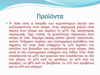 Προϊόντα
 Η Ασία είναι η πατρίδα των περισσότερων φυτών που
καλλιεργούνται στον κόσμο. Στην παραγωγή ρυζιού είναι
πρώτη στον κόσμο και παράγει το 90%, της παγκόσμιας
παραγωγής. Έχει επίσης τη μεγαλύτερη παραγωγή στον
κόσμο σε τσάι. Παράγει ακόμη γιούτα (φυτό), καουτσούκ,
καπνό. Υπάρχουν περίπου 300 εκατομμύρια αγελάδων, που
σημαίνει ότι στην Ασία υπάρχουν τα 32% περίπου του
συνόλου των βοοειδών που εκτρέφονται στον κόσμο. Από
αυτά τα 160 εκατομμύρια υπάρχουν στις Ινδίες. Στην Ασία
εκτρέφονται τα 40% των χοιρινών που εκτρέφονται σε όλο
του κόσμο, το 52% από τις κατσίκες, το 30% από τις
καμήλες, το 98% από τα βουβάλια, το 21% των προβάτων
και το 20% των αλόγων.
 