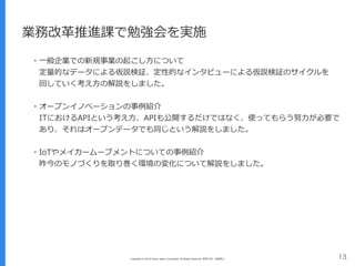 Copyright (C) 2016 Yahoo Japan Corporation. All Rights Reserved. 無断引用・転載禁止 13
業務改⾰推進課で勉強会を実施
・⼀般企業での新規事業の起こし⽅について
 定量的なデータによる仮説検証、定性的なインタビューによる仮説検証のサイクルを 
 回していく考え⽅の解説をしました。
・オープンイノベーションの事例紹介
 ITにおけるAPIという考え⽅、APIも公開するだけではなく、使ってもらう努⼒が必要で 
 あり、それはオープンデータでも同じという解説をしました。
・IoTやメイカームーブメントについての事例紹介
 昨今のモノづくりを取り巻く環境の変化について解説をしました。
 