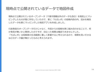 Copyright (C) 2016 Yahoo Japan Corporation. All Rights Reserved. 無断引用・転載禁止 14
現時点で公開されているデータで地図作成
現時点で公開されているオープンデータ（千葉市管轄以外のデータも含む）を地図上にマッ
ピングしたものが既に存在していたので、更に「ちばレポ」の投稿内容の内、冠⽔を報告
したデータを更にマッピングした地図アプリを作成しました。
⾏政発信のオープンデータだけじゃなく、市⺠からの投稿を更に組み合わせることで、何
か発⾒が無いかと期待したのですが、⽬⽴った相関は確認できませんでした。
「ちばレポ」は投稿者の⽣活範囲に著しく影響すると考えられるので、相関を⾒いだせる
ほどのデータ量が無かったものと考えられます。
 