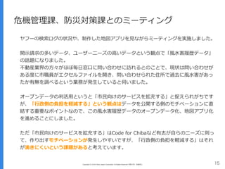 Copyright (C) 2016 Yahoo Japan Corporation. All Rights Reserved. 無断引用・転載禁止 15
危機管理課、防災対策課とのミーティング
ヤフーの検索ログの状況や、制作した地図アプリを⾒ながらミーティングを実施しました。
開⽰請求の多いデータ、ユーザーニーズの⾼いデータという観点で「⾵⽔害履歴データ」
の話題になりました。 
不動産業界の⽅々がほぼ毎⽇窓⼝に問い合わせに訪れるとのことで、現状は問い合わせが
ある度に市職員がエクセルファイルを開き、問い合わせられた住所で過去に⾵⽔害があっ
たか有無を調べるという業務が発⽣していると伺いました。
オープンデータの利活⽤というと「市⺠向けのサービスを拡充する」と捉えられがちです
が、「⾏政側の負担を軽減する」という観点はデータを公開する側のモチベーションに直
結する重要なポイントなので、この⾵⽔害履歴データのオープンデータ化、地図アプリ化
を進めることにしました。
ただ「市⺠向けのサービスを拡充する」はCode for Chibaなど有志が⾃らのニーズに則っ
て、作り出すモチベーションが発⽣しやすいですが、「⾏政側の負担を軽減する」はそれ
が湧きにくいという課題があると考えています。
 