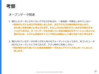 Copyright (C) 2016 Yahoo Japan Corporation. All Rights Reserved. 無断引用・転載禁止 20
考察
オープンデータ関連
1. 開⽰したデータにどれぐらいアクセスがあるか、⼀部追跡・可視化しきれていない 
→現状のシステムのログを拝⾒しましたが、まだアクセスの絶対数が少ないので、 
 まだ急ぐ必要は無いと考えられます。ただしどれだけ使われているかを可視化する 
 ことができれば、オープンデータを作成している担当職員のモチベーション向上にも 
 繋がるため、システム改修のタイミングあれば機能として盛り込むべきと考えます。 
2. 開⽰されているデータの多くが対⼈向けのフォーマットとなっており、対コンピュータ
向けのフォーマットにできておらず、アプリ制作に利⽤しづらい 
→現在預からせて頂いている⾵⽔害履歴データを元にアドバイスをレポートしたいと 
 思います。
 