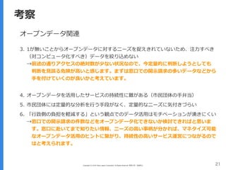 Copyright (C) 2016 Yahoo Japan Corporation. All Rights Reserved. 無断引用・転載禁止 21
考察
オープンデータ関連
3. 1が無いことからオープンデータに対するニーズを捉えきれていないため、注⼒すべき
（対コンピュータ化すべき）データを絞り込めない 
→前述の通りアクセスの絶対数が少ない状況なので、今定量的に判断しようとしても 
 判断を⾒誤る危険が⾼いと感じます。まずは窓⼝での開⽰請求の多いデータなどから 
 ⼿を付けていくのが良いかと考えています。 
4. オープンデータを活⽤したサービスの持続性に難がある（市⺠団体の⼿弁当）
5. 市⺠団体には定量的な分析を⾏う⼿段がなく、定量的なニーズに気付きづらい
6. 「⾏政側の負担を軽減する」という観点でのデータ活⽤はモチベーションが湧きにくい 
→窓⼝での開⽰請求の件数などをオープンデータ化できないか検討できればと思いま 
 す。窓⼝に赴いてまで知りたい情報、ニーズの⾼い事柄が分かれば、マネタイズ可能 
 なオープンデータ活⽤のヒントに繋がり、持続性の⾼いサービス運営につながるので 
 はと考えられます。
 