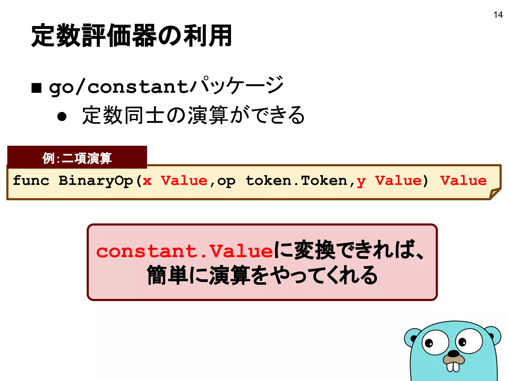 定数評価器の利用
■ go/constantパッケージ
● 定数同士の演算ができる
14
func BinaryOp(x Value,op token.Token,y Value) Value
例：二項演算
constant.Valueに変換できれば、
簡単に演算をやってくれる
 