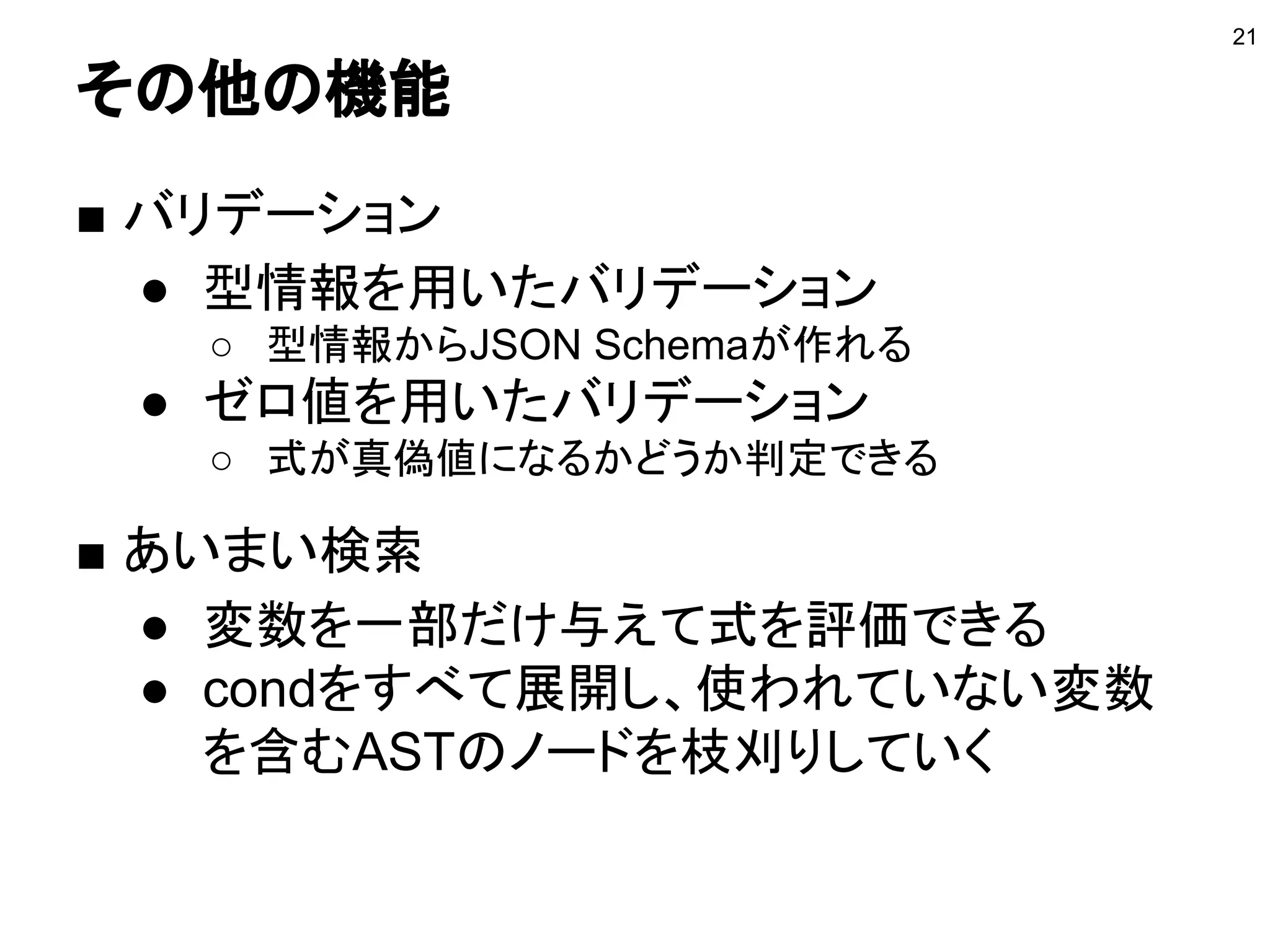 その他の機能
■ バリデーション
● 型情報を用いたバリデーション
○ 型情報からJSON Schemaが作れる
● ゼロ値を用いたバリデーション
○ 式が真偽値になるかどうか判定できる
■ あいまい検索
● 変数を一部だけ与えて式を評価できる
● condをすべて展開し、使われていない変数
を含むASTのノードを枝刈りしていく
21
 