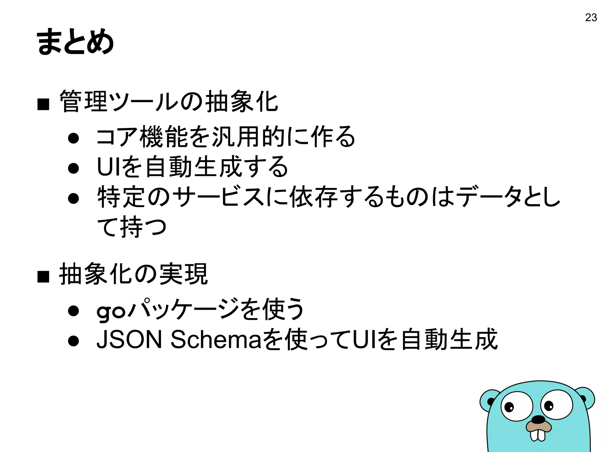 まとめ
■ 管理ツールの抽象化
● コア機能を汎用的に作る
● UIを自動生成する
● 特定のサービスに依存するものはデータとし
て持つ
■ 抽象化の実現
● goパッケージを使う
● JSON Schemaを使ってUIを自動生成
23
 