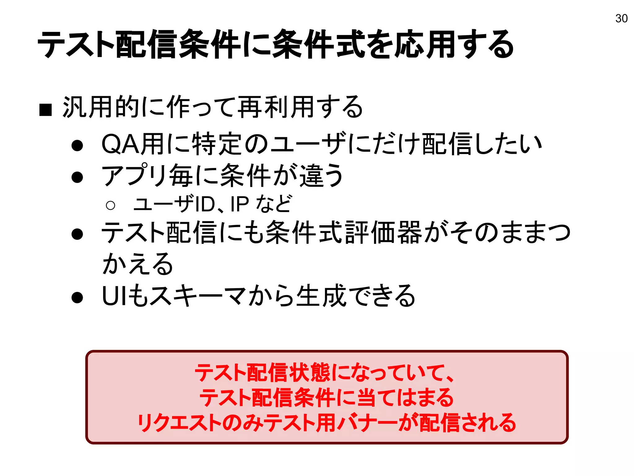 テスト配信条件に条件式を応用する
■ 汎用的に作って再利用する
● QA用に特定のユーザにだけ配信したい
● アプリ毎に条件が違う
○ ユーザID、IP など
● テスト配信にも条件式評価器がそのままつ
かえる
● UIもスキーマから生成できる
30
テスト配信状態になっていて、
テスト配信条件に当てはまる
リクエストのみテスト用バナーが配信される
 