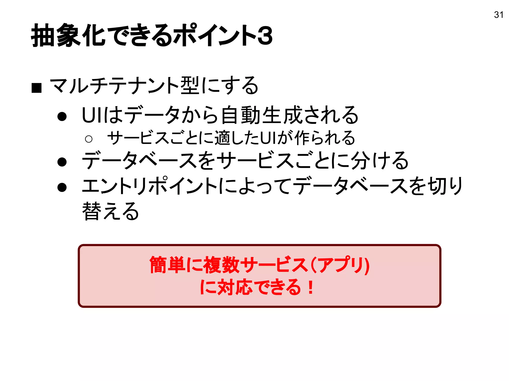 抽象化できるポイント３
■ マルチテナント型にする
● UIはデータから自動生成される
○ サービスごとに適したUIが作られる
● データベースをサービスごとに分ける
● エントリポイントによってデータベースを切り
替える
31
簡単に複数サービス（アプリ)
に対応できる！
 