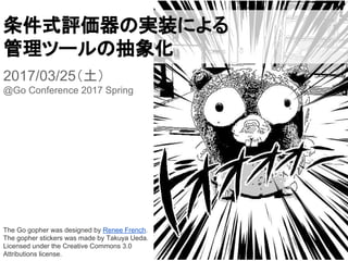 条件式評価器の実装による
管理ツールの抽象化
2017/03/25（土）
@Go Conference 2017 Spring
The Go gopher was designed by Renee French.
The gopher stickers was made by Takuya Ueda.
Licensed under the Creative Commons 3.0
Attributions license.
 