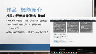 作品 機能紹介
投稿の評価機能(担当：鎌田)
• それぞれの投稿に「ｲｲﾈ！」「ﾖｸﾅｲﾈ！」を実装
• トップページ下部に、「ｲｲﾈ！」が多い順に
ランキング化
→荒らしなどが排斥された簡易アーカイブができる
 