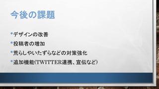 今後の課題
•デザインの改善
•投稿者の増加
•荒らしやいたずらなどの対策強化
•追加機能(TWITTER連携、宣伝など)
 