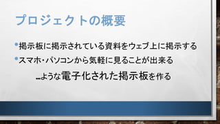 プロジェクトの概要
•掲示板に掲示されている資料をウェブ上に掲示する
•スマホ・パソコンから気軽に見ることが出来る
…ような電子化された掲示板を作る
 