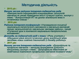 Методична діяльністьМетодична діяльність
 2015 рік :2015 рік :
Велика заочна районна інтернет-педагогічна радаВелика заочна районна інтернет-педагогічна рада
«Використання інформаційно-комунікаційних технологій«Використання інформаційно-комунікаційних технологій
навчання як умова підвищення якості сучасної освіти»;навчання як умова підвищення якості сучасної освіти»; виступ звиступ з
теми: “ Використання ІКТ на уроках англійської мови втеми: “ Використання ІКТ на уроках англійської мови в
початкових класах ”початкових класах ”
 2016 рік2016 рік::
Районна інтернет-конференціяРайонна інтернет-конференція «Упровадження концепції«Упровадження концепції
національно-патріотичного виховання в навчально-виховнийнаціонально-патріотичного виховання в навчально-виховний
процес загальноосвітніх навчальних закладах району»,процес загальноосвітніх навчальних закладах району», секціясекція
«Сучасний урок в контексті національно-патріотичного«Сучасний урок в контексті національно-патріотичного
виховання»;виховання»;
Доповідь на педагогічній раді з темиДоповідь на педагогічній раді з теми:: «Роль учителя у«Роль учителя у
підвищенні рівня якості сучасного уроку англійської мовипідвищенні рівня якості сучасного уроку англійської мови
засобами нових освітніх технологій (з досвіду роботи)»засобами нових освітніх технологій (з досвіду роботи)»
 2017 рік:2017 рік:
Велика заочна Інтернет-педагогічна радаВелика заочна Інтернет-педагогічна рада «Допрофільне та«Допрофільне та
профільне навчання – запорука формування успішногопрофільне навчання – запорука формування успішного
випускника»,випускника»,виступ з теми : “Допрофільна підготовка яквиступ з теми : “Допрофільна підготовка як
невідневід’’ємний компонент профільного навчання іноземної мови”ємний компонент профільного навчання іноземної мови”
 