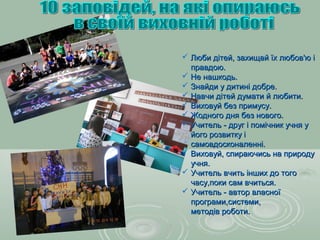  Люби дітей, захищай їх любов'ю іЛюби дітей, захищай їх любов'ю і
правдою.правдою.
 Не нашкодь.Не нашкодь.
 Знайди у дитині добре.Знайди у дитині добре.
 Навчи дітей думати й любити.Навчи дітей думати й любити.
 Виховуй без примусу.Виховуй без примусу.
 Жодного дня без нового.Жодного дня без нового.
 Учитель - друг і помічник учня уУчитель - друг і помічник учня у
його розвитку ійого розвитку і
самовдосконаленні.самовдосконаленні.
 Виховуй, спираючись на природуВиховуй, спираючись на природу
учня.учня.
 Учитель вчить інших до тогоУчитель вчить інших до того
часу,поки сам вчиться.часу,поки сам вчиться.
 Учитель - автор власноїУчитель - автор власної
програми,системи,програми,системи,
методів роботи.методів роботи.
 