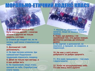 1. Не залишай друга в біді.
Бути вірним дружбі – означає
ділити з другом не тільки
радість, а й горе.
2. Стався до людей так, як ти
хочеш, щоб вони ставилися до
тебе.
3. Допомагай і тобі
допоможуть.
4. Не йди легким шляхом. Іди
найважчим! Подолання
труднощів підносить людину.
5. Дбай не тільки про вигоду, а
й про добре ім’я.
6. Не переживай, якщо хтось
кращий за тебе. Спробуй сам
стати таким.
7. Ніколи не обманюй: краще
змовчи, якщо не можеш сказати
правду.
8. Кажи, що думаєш, і не
перебивай тих, хто думає інакше.
Делікатно доходь до спільної
думки.
9. Не картай, а допомагай, не
хвалися, а працюй, не сварися, а
переконуй.
10. Не має у світі нічого
добрішого за добре здоров'я.
11. Хто вміє працювати – той вміє
і відпочивати.
12. Успіх не розшукуватиме тебе.
Ти сам маєш його шукати.
 