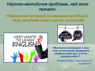 Науково-методична проблема, над якоюНауково-методична проблема, над якою
працююпрацюю::
«Підвищення мотивації до вивчення англійської«Підвищення мотивації до вивчення англійської
мови засобами нових освітніх технологій»мови засобами нових освітніх технологій»
"Мистецтво викладання є ніщо
інше, як мистецтво збуджувати
цікавість юних душ, а потім
задовольнити її".
Анатоль Франс, французський
письменник
 