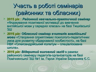 Участь в роботі семінарівУчасть в роботі семінарів
(районних та обласних)(районних та обласних)
 2015 рік :2015 рік : Районний навчально-практичний семінарРайонний навчально-практичний семінар
«Формування позитивної мотивації до вивчення«Формування позитивної мотивації до вивчення
англійської мови у середніх класах» на базі Тишківськоїанглійської мови у середніх класах» на базі Тишківської
ЗШЗШ
 2016 рік:2016 рік: Обласний семінар вчителів англійськоїОбласний семінар вчителів англійської
мовимови «Створення сприятливих психолого-педагогічних«Створення сприятливих психолого-педагогічних
умов для розвитку обдарованої особистості», на базіумов для розвитку обдарованої особистості», на базі
НВК «Олександрійський колегіум – спеціалізованаНВК «Олександрійський колегіум – спеціалізована
школа».школа».
 2016 рік:2016 рік: Відкритий виховний західВідкритий виховний захід в рамкахв рамках
районного семінару педагогів-організаторів на базірайонного семінару педагогів-організаторів на базі
Помічнянської ЗШ №1 ім. Героя України Березняка Є.С.Помічнянської ЗШ №1 ім. Героя України Березняка Є.С.
 