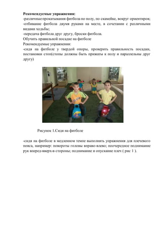 Рекомендуемые упражнения:
-различныепрокатывания фитбола по полу, по скамейке, вокруг ориентиров;
-отбивание фитбола двумя руками на месте, в сочетании с различными
видами ходьбы;
-передача фитбола друг другу, броски фитбола.
Обучить правильной посадке на фитболе
Рекомендуемые упражнения:
-сидя на фитболе у твердой опоры, проверить правильность посадки,
постановки стоп(стопы должны быть прижаты к полу и параллельны друг
другу)
Рисунок 1.Сидя на фитболе
-сидя на фитболе в медленном темпе выполнять упражнения для плечевого
пояса, например: повороты головы вправо-влево; поочередное поднимание
рук вперед-вверх-в стороны; поднимание и опускание плеч ( рис 1 ).
 