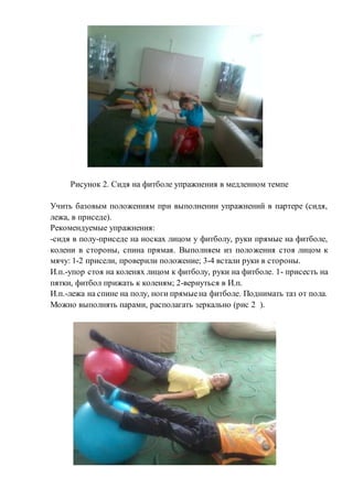 Рисунок 2. Сидя на фитболе упражнения в медленном темпе
Учить базовым положениям при выполнении упражнений в партере (сидя,
лежа, в приседе).
Рекомендуемые упражнения:
-сидя в полу-приседе на носках лицом у фитболу, руки прямые на фитболе,
колени в стороны, спина прямая. Выполняем из положения стоя лицом к
мячу: 1-2 присели, проверили положение; 3-4 встали руки в стороны.
И.п.-упор стоя на коленях лицом к фитболу, руки на фитболе. 1- присесть на
пятки, фитбол прижать к коленям; 2-вернуться в И.п.
И.п.-лежа на спине на полу, ноги прямыена фитболе. Поднимать таз от пола.
Можно выполнять парами, располагать зеркально (рис 2 ).
 