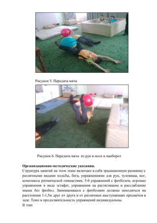 Рисунок 5. Передача мяча
Рисунок 6. Передача мяча из рук в ноги и наоборот
Организационно-методические указания.
Структура занятий на этом этапе включает в себя традиционную разминку с
различными видами ходьбы, бега, упражнениями для рук, туловища, ног,
комплексы ритмической гимнастики, 5-6 упражнений с фитболом, игровые
упражнения в виде эстафет, упражнения на растягивание и расслабление
мышц без фитбол. Занимающиеся с фитболами должны находиться на
расстоянии 1-1,5м друг от друга и от различных выступающих предметов в
зале. Темп и продолжительность упражнений индивидуальны.
II этап
 