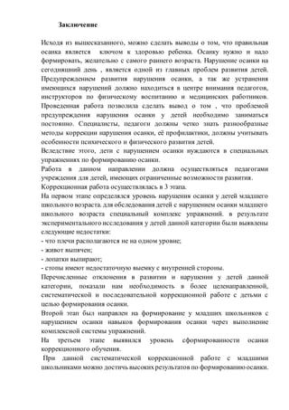 Заключение
Исходя из вышесказанного, можно сделать выводы о том, что правильная
осанка является ключом к здоровью ребенка. Осанку нужно и надо
формировать, желательно с самого раннего возраста. Нарушение осанки на
сегодняшний день , является одной из главных проблем развития детей.
Предупреждением развития нарушения осанки, а так же устранения
имеющихся нарушений должно находиться в центре внимания педагогов,
инструкторов по физическому воспитанию и медицинских работников.
Проведенная работа позволила сделать вывод о том , что проблемой
предупреждения нарушения осанки у детей необходимо заниматься
постоянно. Специалисты, педагоги должны четко знать разнообразные
методы коррекции нарушения осанки, её профилактики, должны учитывать
особенности психического и физического развития детей.
Вследствие этого, дети с нарушением осанки нуждаются в специальных
упражнениях по формированию осанки.
Работа в данном направлении должна осуществляться педагогами
учреждения для детей, имеющих ограниченные возможности развития.
Коррекционная работа осуществлялась в 3 этапа.
На первом этапе определялся уровень нарушения осанки у детей младшего
школьного возраста. для обследования детей с нарушением осанки младшего
школьного возраста специальный комплекс упражнений. в результате
экспериментального исследования у детей данной категории были выявлены
следующие недостатки:
- что плечи располагаются не на одном уровне;
- живот выпячен;
- лопатки выпирают;
- стопы имеют недостаточную выемку с внутренней стороны.
Перечисленные отклонения в развитии и нарушении у детей данной
категории, показали нам необходимость в более целенаправленной,
систематической и последовательной коррекционной работе с детьми с
целью формирования осанки.
Второй этап был направлен на формирование у младших школьников с
нарушением осанки навыков формирования осанки через выполнение
комплексной системы упражнений.
На третьем этапе выявился уровень сформированности осанки
коррекционного обучения.
При данной систематической коррекционной работе с младшими
школьниками можно достичь высокихрезультатов по формированию осанки.
 
