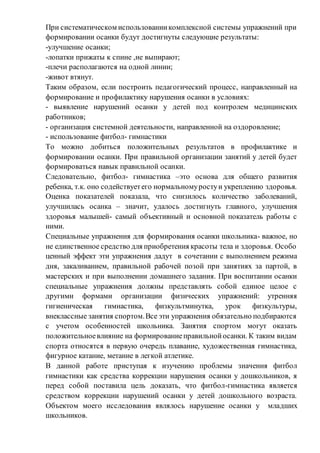 При систематическом использованиикомплексной системы упражнений при
формировании осанки будут достигнуты следующие результаты:
-улучшение осанки;
-лопатки прижаты к спине ,не выпирают;
-плечи располагаются на одной линии;
-живот втянут.
Таким образом, если построить педагогический процесс, направленный на
формирование и профилактику нарушения осанки в условиях:
- выявление нарушений осанки у детей под контролем медицинских
работников;
- организация системной деятельности, направленной на оздоровление;
- использование фитбол- гимнастики
То можно добиться положительных результатов в профилактике и
формировании осанки. При правильной организации занятий у детей будет
формироваться навык правильной осанки.
Следовательно, фитбол- гимнастика –это основа для общего развития
ребенка, т.к. оно содействуетего нормальномуростуи укреплению здоровья.
Оценка показателей показала, что снизилось количество заболеваний,
улучшилась осанка – значит, удалось достигнуть главного, улучшения
здоровья малышей- самый объективный и основной показатель работы с
ними.
Специальные упражнения для формирования осанки школьника- важное, но
не единственное средство для приобретения красоты тела и здоровья. Особо
ценный эффект эти упражнения дадут в сочетании с выполнением режима
дня, закаливанием, правильной рабочей позой при занятиях за партой, в
мастерских и при выполнении домашнего задания. При воспитании осанки
специальные упражнения должны представлять собой единое целое с
другими формами организации физических упражнений: утренняя
гигиеническая гимнастика, физкультминутка, урок физкультуры,
внеклассные занятия спортом.Все эти упражнения обязательно подбираются
с учетом особенностей школьника. Занятия спортом могут оказать
положительноевлияние на формированиеправильнойосанки. К таким видам
спорта относятся в первую очередь плавание, художественная гимнастика,
фигурное катание, метание в легкой атлетике.
В данной работе приступая к изучению проблемы значения фитбол
гимнастики как средства коррекции нарушения осанки у дошкольников, я
перед собой поставила цель доказать, что фитбол-гимнастика является
средством коррекции нарушений осанки у детей дошкольного возраста.
Объектом моего исследования являлось нарушение осанки у младших
школьников.
 