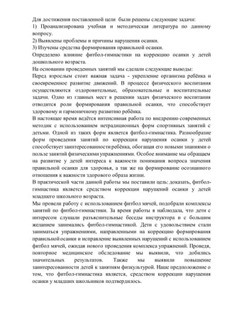 Для достижения поставленной цели были решены следующие задачи:
1) Проанализирована учебная и методическая литература по данному
вопросу.
2) Выявлены проблемы и причины нарушения осанки.
3) Изучены средства формирования правильной осанки.
Определено влияние фитбол-гимнастики на коррекцию осанки у детей
дошкольного возраста.
На основании проведенных занятий мы сделали следующие выводы:
Перед взрослым стоит важная задача - укрепление организма ребёнка и
своевременное развитие движений. В процессе физического воспитания
осуществляются оздоровительные, образовательные и воспитательные
задачи. Одно из главных мест в решении задач физического воспитания
отводится роли формирования правильной осанки, что способствует
здоровому и гармоничному развитию ребёнка.
В настоящее время ведётся интенсивная работа по внедрению современных
методик с использованием нетрадиционных форм спортивных занятий с
детьми. Одной из таких форм является фитбол-гимнастика. Разнообразие
форм проведения занятий по коррекции нарушения осанки у детей
способствуетзаинтересованностиребёнка, обогащая его новыми знаниями о
пользе занятий физическимиупражнениями. Особое внимание мы обращаем
на развитие у детей интереса к важности понимания вопроса значения
правильной осанки для здоровья, а так же на формирование осознанного
отношения к важности здорового образа жизни.
В практической части данной работы мы поставили цель: доказать, фитбол-
гимнастика является средством коррекции нарушений осанки у детей
младшего школьного возраста.
Мы провели работу с использованием фитбол мячей, подобрали комплексы
занятий по фитбол-гимнастики. За время работы я наблюдала, что дети с
интересом слушали разъяснительные беседы инструктора и с большим
желанием занимались фитбол-гимнастикой. Дети с удовольствием стали
заниматься упражнениями, направленными на коррекцию формирования
правильнойосанки и исправление выявленных нарушений с использованием
фитбол мячей, ожидая нового проведения комплекса упражнений. Проведя,
повторное медицинское обследование мы выявили, что добились
значительных результатов. Также мы выявили повышение
заинтересованности детей к занятиям физкультурой. Наше предположение о
том, что фитбол-гимнастика является, средством коррекции нарушения
осанки у младших школьников подтвердилось.
 