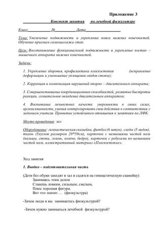 Приложение 3
Конспект занятия по лечебной физкультуре
Класс___________ №__________ Дата_________________
Тема: Увеличение подвижности и укрепление пояса нижних конечностей.
Обучение приемам самомассажа стоп.
Цель: Восстановление функциональной подвижности и укрепление костно –
мышечного аппарата нижних конечностей.
Задачи:
1. Укрепление здоровья, профилактика плоскостопия (исправление
деформации и уменьшение уплощения сводов стопы);
2. Коррекция и компенсация нарушений опорно – двигательного аппарата;
3. Совершенствование координационныхспособностей, развитиебыстроты
реакции, сознательное овладение двигательным аппаратом;
4. Воспитание личностных качеств: уверенности в своих силах,
организованности, умения контролировать свои действия в соответствии с
заданием учителя. Привитие устойчивого отношения к занятиям по ЛФК.
Место проведения: зал
Оборудование: гимнастическая скамейка, фитбол(6 штук), следы (5 видов),
ткань (5кусков размером 20*50см), карточки с названиями частей ноги
(пальцы, стопа, голень, колено, бедро), карточки с ребусами по названиям
частей ноги, иллюстративный материал «Плоскостопие».
Ход занятия
1. Вводно – подготовительная часть
(Дети без обуви заходят в зал и садятся на гимнастическую скамейку)
Занимаясь этим делом
Станешь ловким, сильным, смелым,
Плюс хорошая фигура.
Вот что значит … (физкультура)
-Зачем люди и вы занимаетесь физкультурой?
-Зачем нужно заниматься лечебной физкультурой?
 